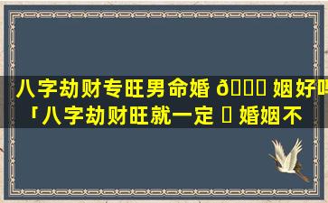 八字劫财专旺男命婚 🍁 姻好吗「八字劫财旺就一定 ☘ 婚姻不好吗」